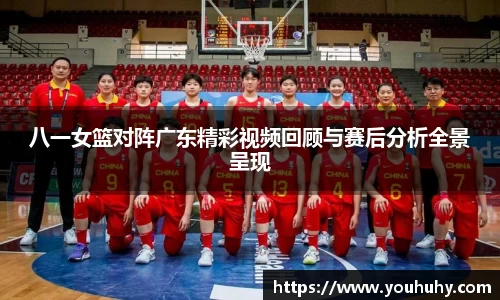 八一女篮对阵广东精彩视频回顾与赛后分析全景呈现