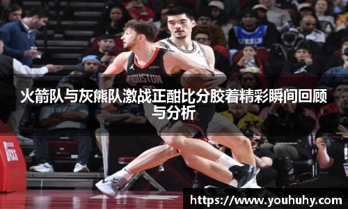 火箭队与灰熊队激战正酣比分胶着精彩瞬间回顾与分析