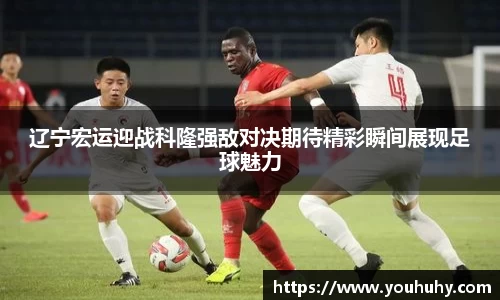 辽宁宏运迎战科隆强敌对决期待精彩瞬间展现足球魅力