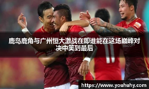 鹿岛鹿角与广州恒大激战在即谁能在这场巅峰对决中笑到最后